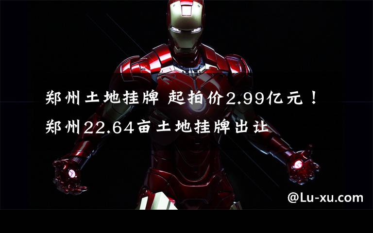 郑州土地挂牌 起拍价2.99亿元!郑州22.64亩土地挂牌出让