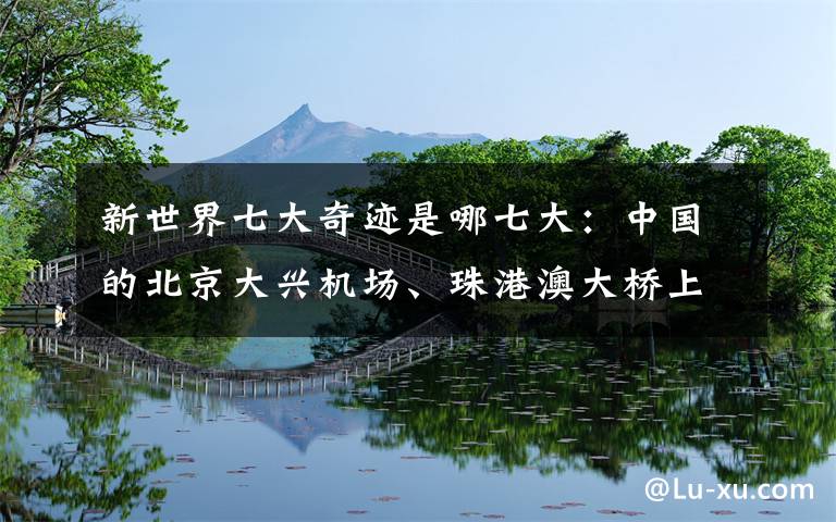 新世界七大奇迹是哪七大:中国的北京大兴机场、珠港澳大桥上榜