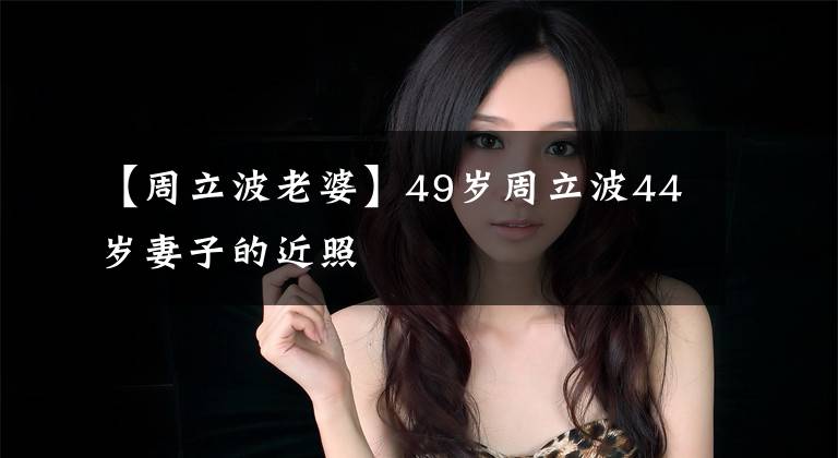 【周立波老婆】49岁周立波44岁妻子的近照
