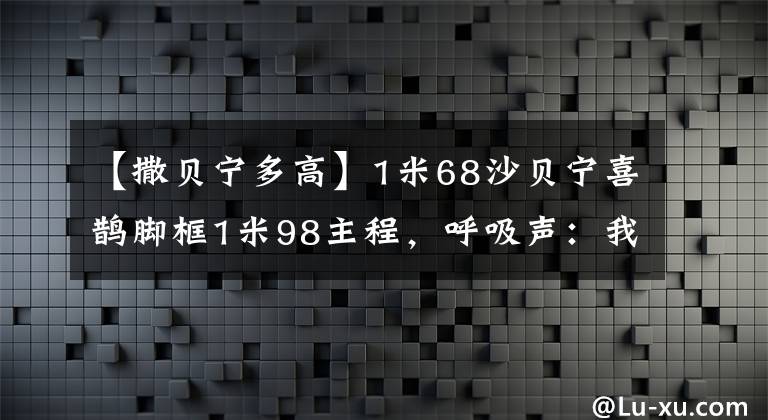 【撒贝宁多高】1米68沙贝宁喜鹊脚框1米98主程,呼吸声:我其实不在意,婷婷情商高。