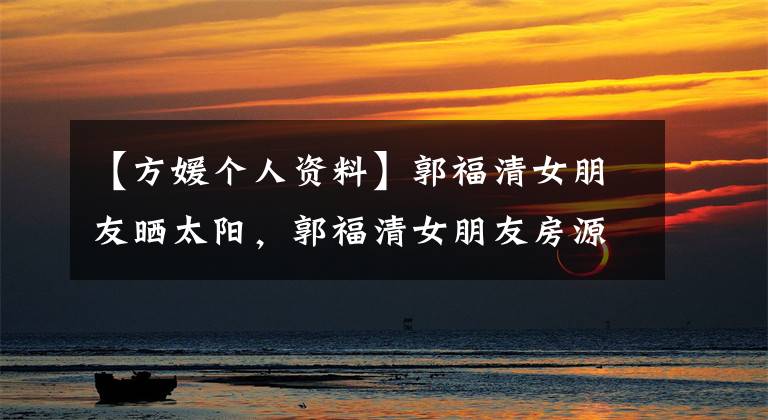 【方媛个人资料】郭福清女朋友晒太阳,郭福清女朋友房源微博资料照片。