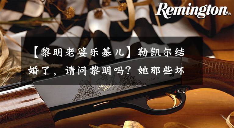 【黎明老婆乐基儿】勒凯尔结婚了,请问黎明吗?她那些坏事都很难堪!