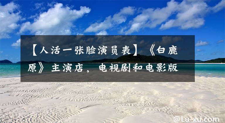 【人活一张脸演员表】《白鹿原》主演店,电视剧和电影版本,你更喜欢哪个版本?