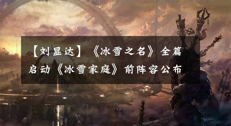 【刘显达】《冰雪之名》全篇启动《冰雪家庭》前阵容公布。