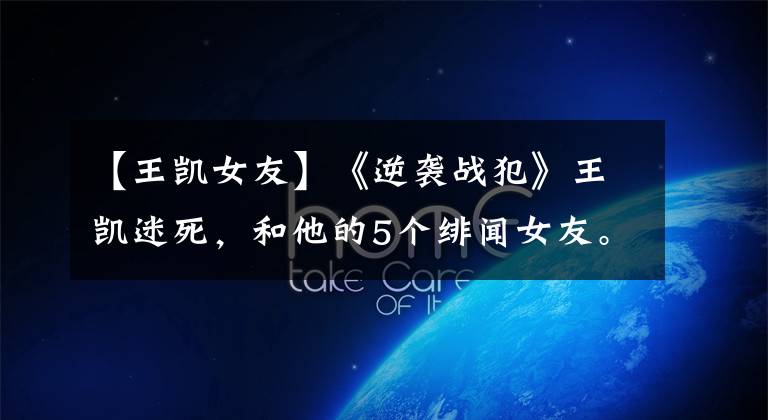 【王凯女友】《逆袭战犯》王凯迷死,和他的5个绯闻女友。