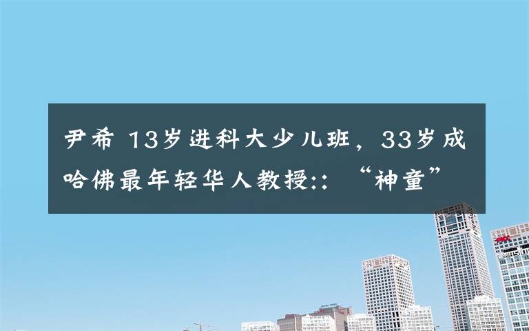 尹希 13岁进科大少儿班,33岁成哈佛最年轻华人教授::“神童”这个词对我是诬蔑