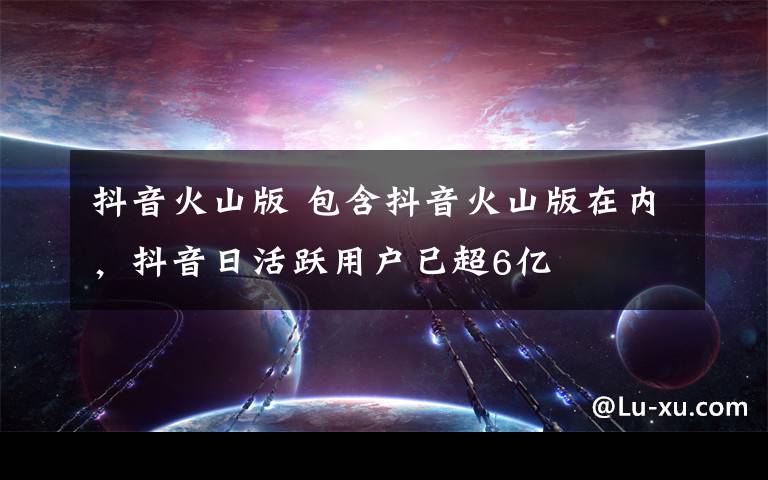 抖音火山版 包含抖音火山版在内,抖音日活跃用户已超6亿