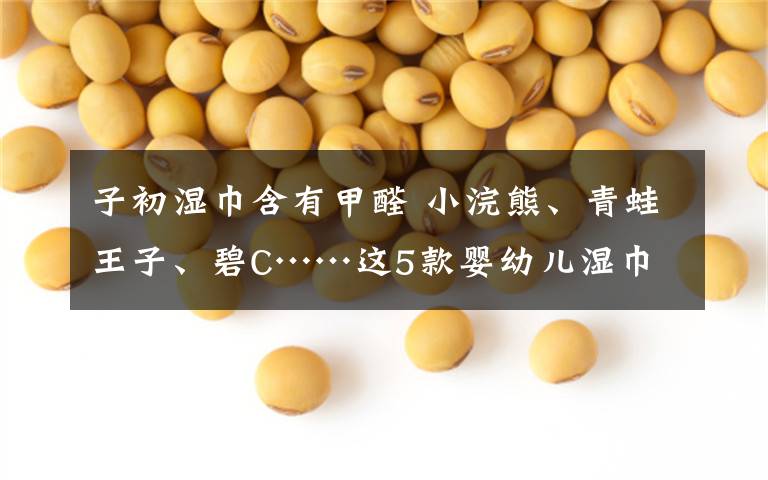 子初湿巾含有甲醛 小浣熊、青蛙王子、碧C……这5款婴幼儿湿巾被检出含有甲醛