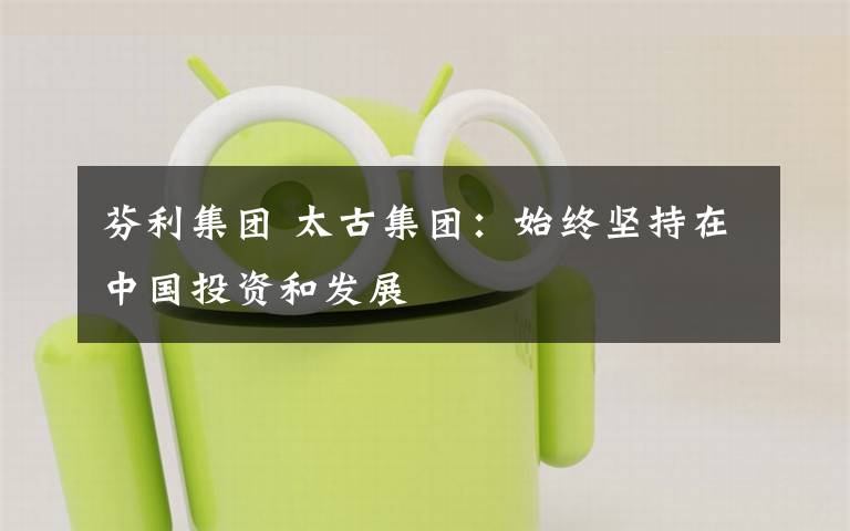 芬利集团 太古集团:始终坚持在中国投资和发展