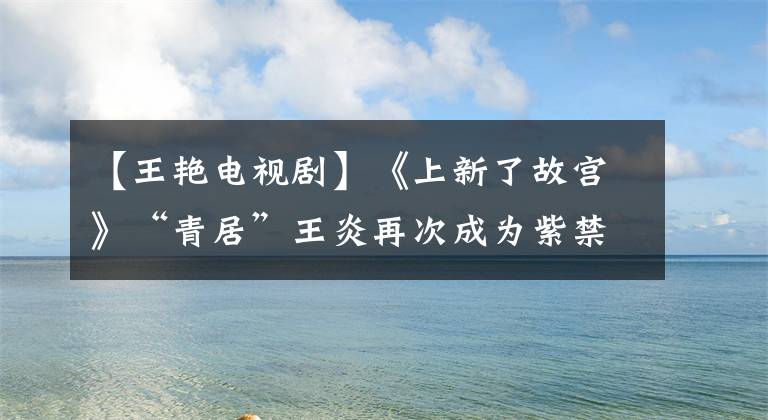 【王艳电视剧】《上新了故宫》“青居”王炎再次成为紫禁城,再次穿上古色古香的面孔,不会减少当年