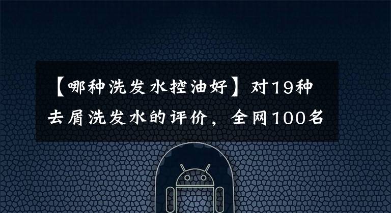 【哪种洗发水控油好】对19种去屑洗发水的评价,全网100名志愿者进行了试验,结果出来了。