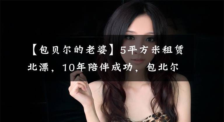 【包贝尔的老婆】5平方米租赁北漂，10年陪伴成功，包北尔包文武的爱情真的太难得了！