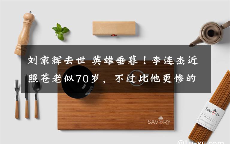 刘家辉去世 英雄垂暮!李连杰近照苍老似70岁,不过比他更惨的是刘家辉