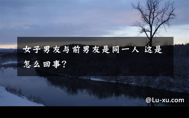 女子男友与前男友是同一人 这是怎么回事?