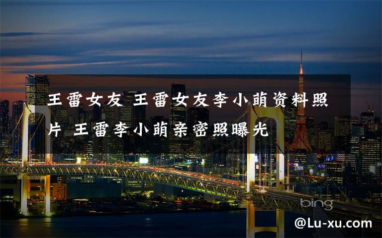 王雷女友 王雷女友李小萌资料照片 王雷李小萌亲密照曝光