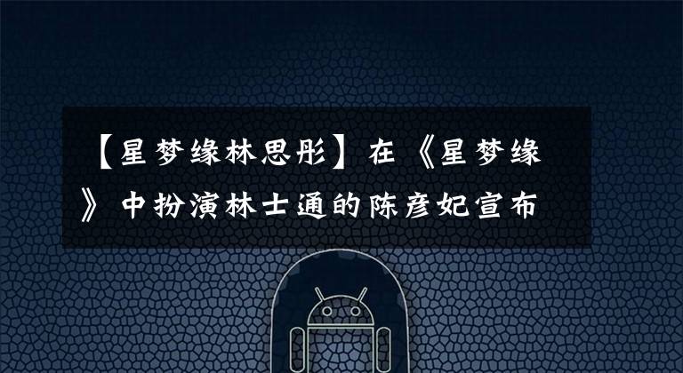 【星梦缘林思彤】在《星梦缘》中扮演林士通的陈彦妃宣布:这是大婚暴露年龄的时刻。