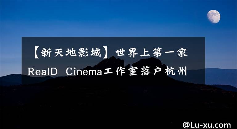 【新天地影城】世界上第一家RealD Cinema工作室落户杭州!我们想请20名读者体验