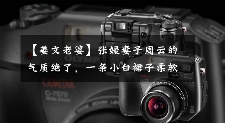 【姜文老婆】张媛妻子周云的气质绝了,一条小白裙子柔软优雅,虽然不丰满,但充满情趣。