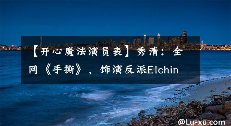 【开心魔法演员表】秀清:全网《手撕》,饰演反派Elching,10年前饰演皇后纯白善。