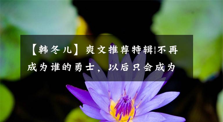 【韩冬儿】爽文推荐特辑|不再成为谁的勇士，以后只会成为自己的英雄