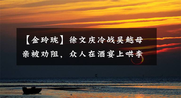 【金玲珑】徐文庆冷战吴越母亲被劝阻,众人在酒宴上哄李炳儿上座见面。