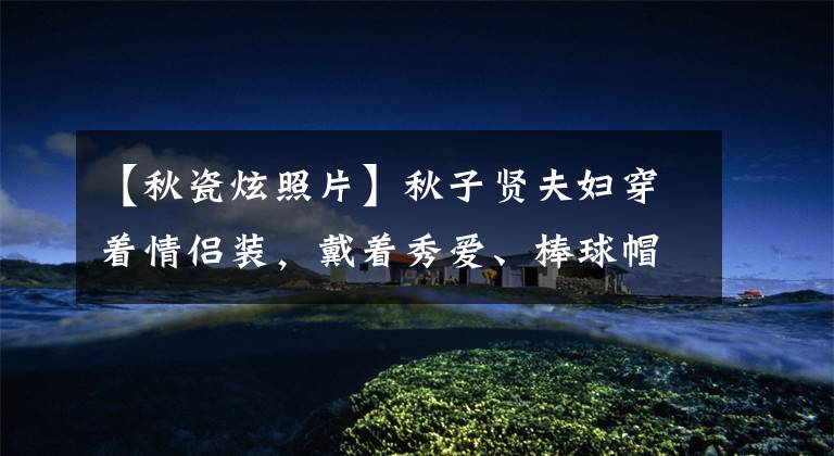 【秋瓷炫照片】秋子贤夫妇穿着情侣装,戴着秀爱、棒球帽看起来年轻,吴晓光看起来有点油腻。