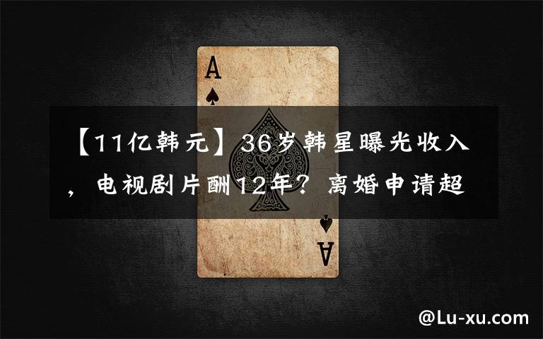 【11亿韩元】36岁韩星曝光收入，电视剧片酬12年？离婚申请超过600万套的房地产