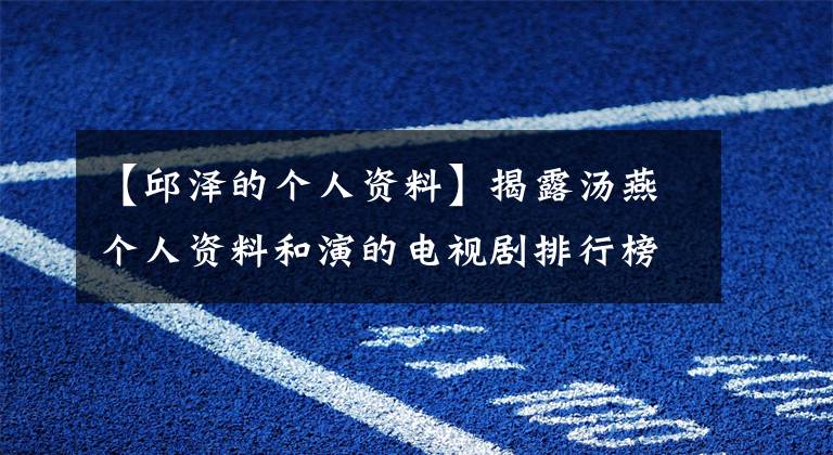 【邱泽的个人资料】揭露汤燕个人资料和演的电视剧排行榜,揭露汤燕、古泽分手的原因。