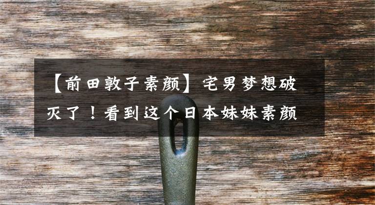 【前田敦子素颜】宅男梦想破灭了!看到这个日本妹妹素颜,我又有力气起床化妆了!