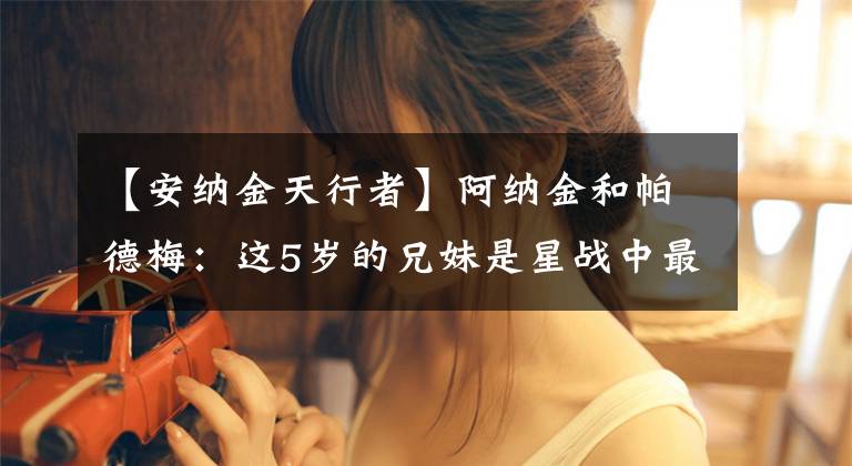 【安纳金天行者】阿纳金和帕德梅:这5岁的兄妹是星战中最凄凉的爱情