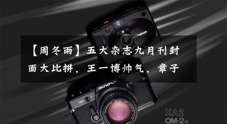 【周冬雨】五大杂志九月刊封面大比拼，王一博帅气，章子怡霸气，周冬雨伶俐