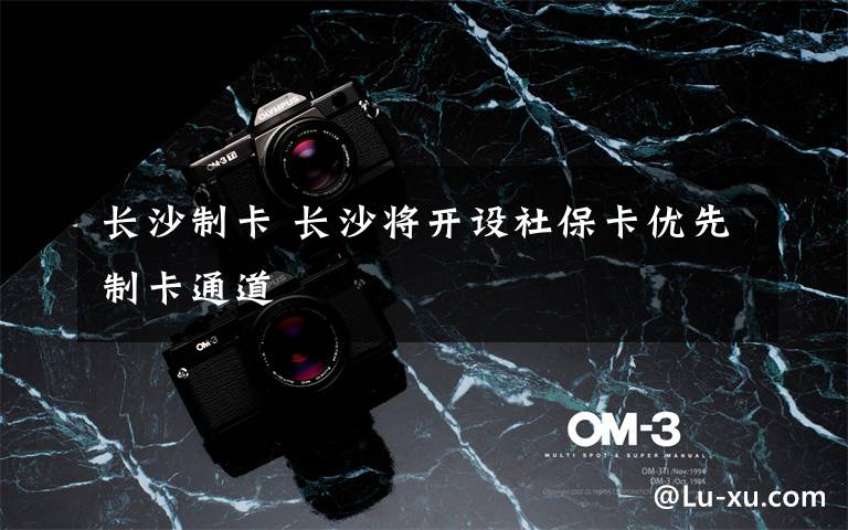 长沙制卡 长沙将开设社保卡优先制卡通道