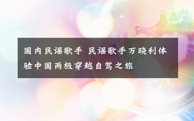 国内民谣歌手 民谣歌手万晓利体验中国两极穿越自驾之旅