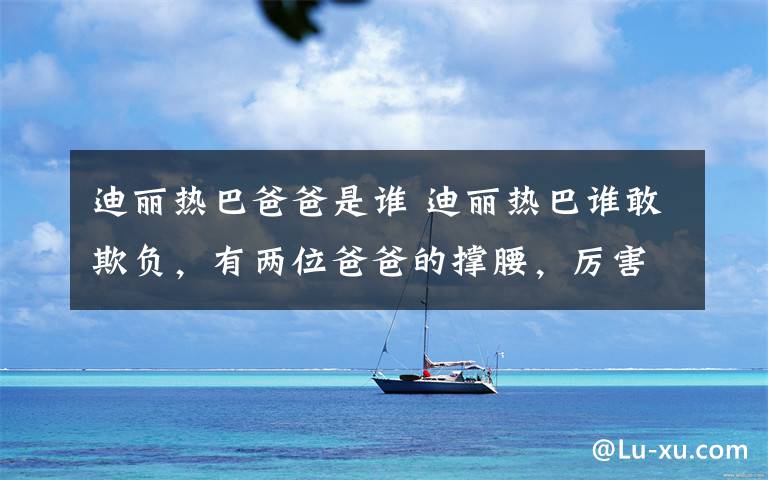 迪丽热巴爸爸是谁 迪丽热巴谁敢欺负,有两位爸爸的撑腰,厉害了