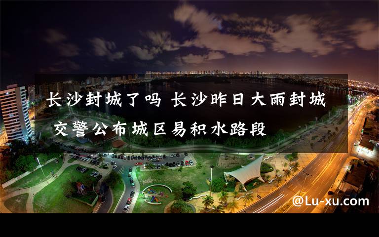 长沙封城了吗 长沙昨日大雨封城 交警公布城区易积水路段