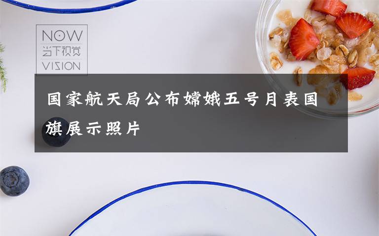 国家航天局公布嫦娥五号月表国旗展示照片