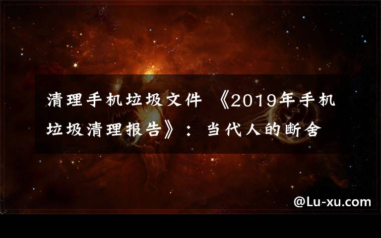 清理手机垃圾文件 《2019年手机垃圾清理报告》:当代人的断舍离从微信清理开始