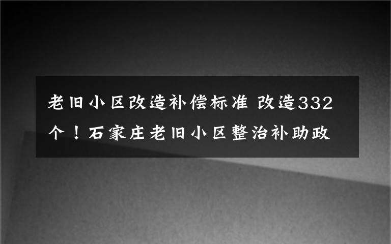 老旧小区改造补偿标准 改造332个!石家庄老旧小区整治补助政策来了