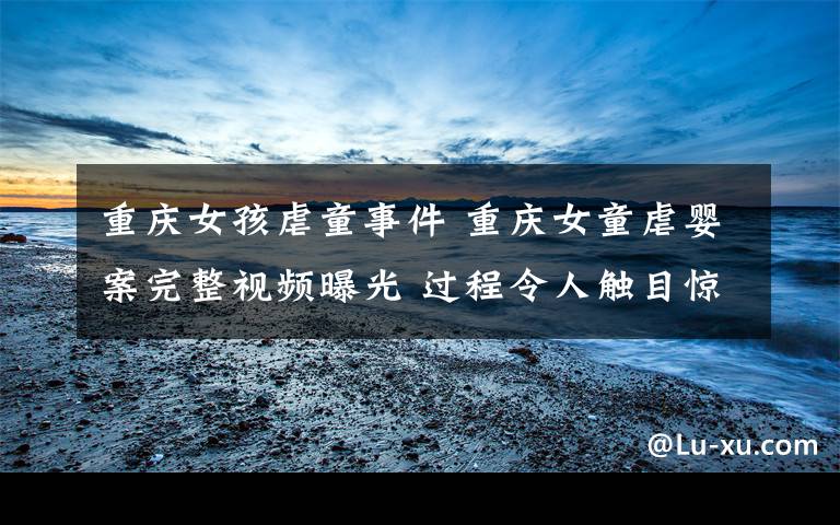 重庆女孩虐童事件 重庆女童虐婴案完整视频曝光 过程令人触目惊心