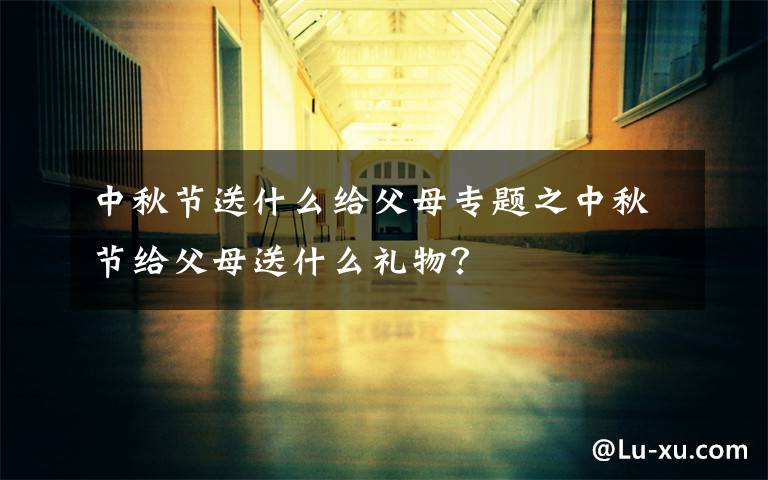 中秋节送什么给父母专题之中秋节给父母送什么礼物？