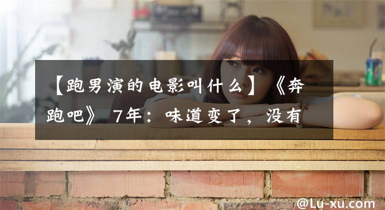 【跑男演的电影叫什么】《奔跑吧》 7年:味道变了,没有创意,开始评选