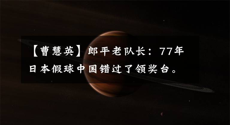 【曹慧英】郎平老队长：77年日本假球中国错过了领奖台。我一点也不高兴得了三个奖。
