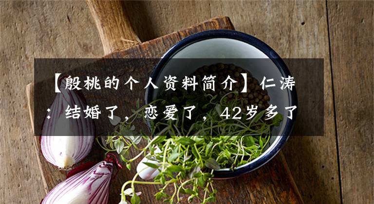 【殷桃的个人资料简介】仁涛：结婚了，恋爱了，42岁多了，但仍然单身，再次以“静妍”的身份点火