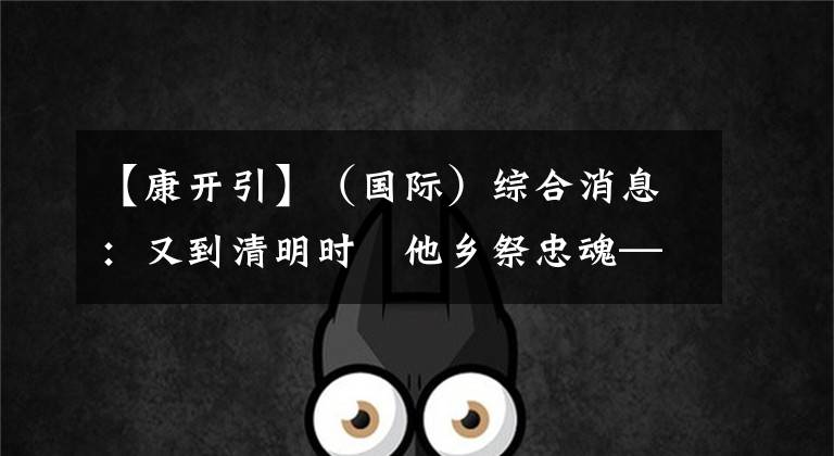 【康开引】(国际)综合消息:又到清明时 他乡祭忠魂——我驻外使馆举行祭扫活动缅怀在执行外交任务和对外援助任务中牺牲的同胞