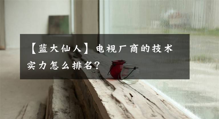 【蓝大仙人】电视厂商的技术实力怎么排名？