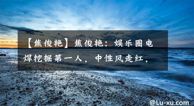 【焦俊艳】焦俊艳：娱乐圈电焊挖掘第一人，中性风走红，35岁单身被父母催婚