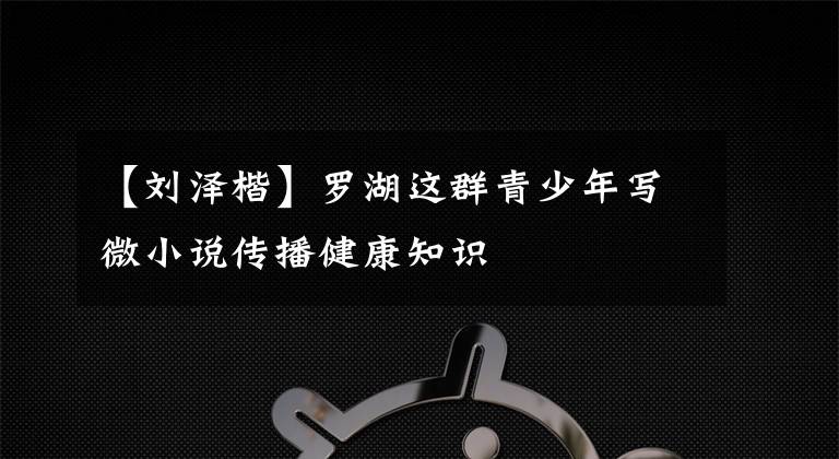 【刘泽楷】罗湖这群青少年写微小说传播健康知识