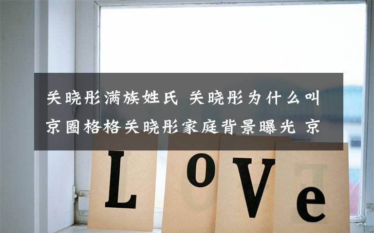 关晓彤满族姓氏 关晓彤为什么叫京圈格格关晓彤家庭背景曝光 京圈格格关晓彤个人资料作品一览