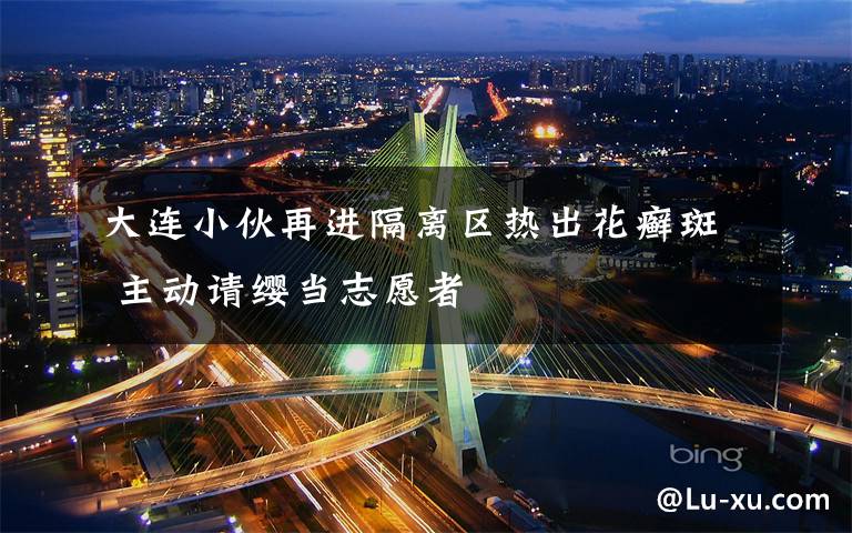 大连小伙再进隔离区热出花癣斑 主动请缨当志愿者