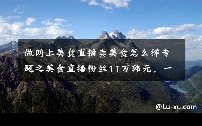 做网上美食直播卖美食怎么样专题之美食直播粉丝11万韩元，一个月能赚多少钱？